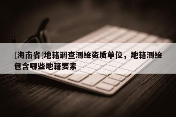 [海南省]地籍調(diào)查測繪資質(zhì)單位，地籍測繪包含哪些地籍要素