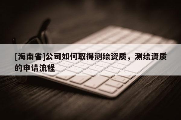 [海南省]公司如何取得測(cè)繪資質(zhì)，測(cè)繪資質(zhì)的申請(qǐng)流程