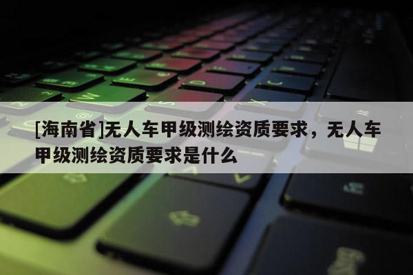 [海南省]無人車甲級測繪資質要求，無人車甲級測繪資質要求是什么