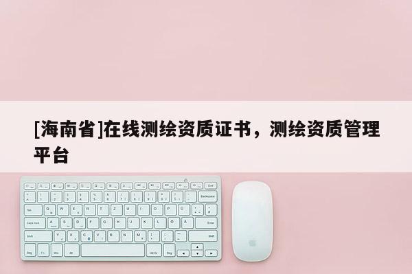 [海南省]在線測繪資質證書，測繪資質管理平臺