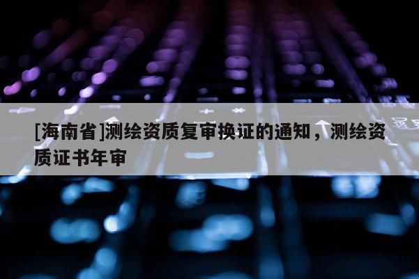 [海南省]測繪資質(zhì)復(fù)審換證的通知，測繪資質(zhì)證書年審