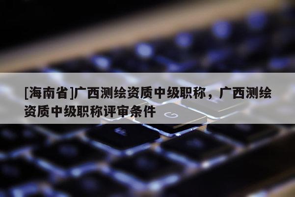 [海南省]廣西測繪資質(zhì)中級職稱，廣西測繪資質(zhì)中級職稱評審條件
