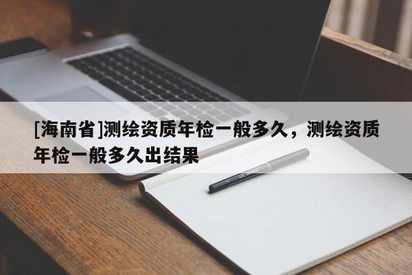 [海南省]測繪資質(zhì)年檢一般多久，測繪資質(zhì)年檢一般多久出結(jié)果