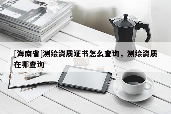 [海南省]測繪資質證書怎么查詢，測繪資質在哪查詢