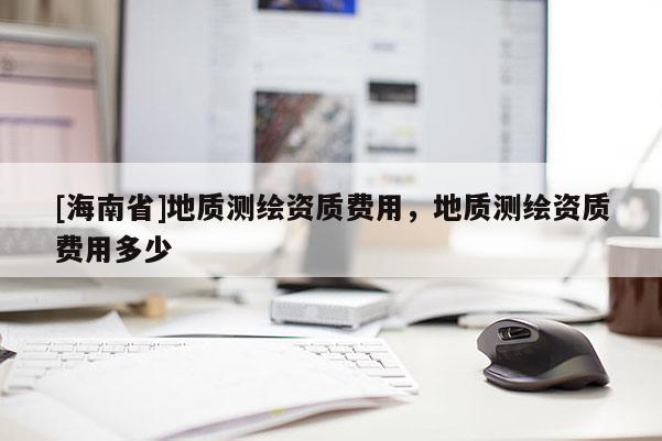 [海南省]地質測繪資質費用，地質測繪資質費用多少
