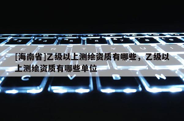 [海南省]乙級以上測繪資質有哪些，乙級以上測繪資質有哪些單位