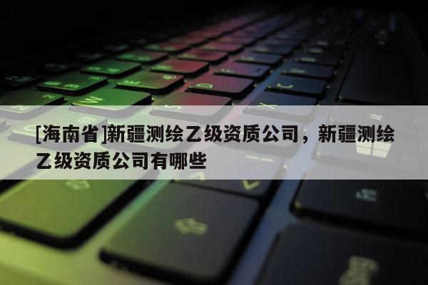 [海南省]新疆測繪乙級資質公司，新疆測繪乙級資質公司有哪些