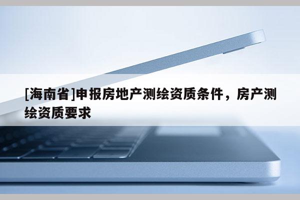 [海南省]申報房地產測繪資質條件，房產測繪資質要求