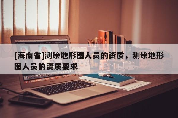 [海南省]測繪地形圖人員的資質，測繪地形圖人員的資質要求