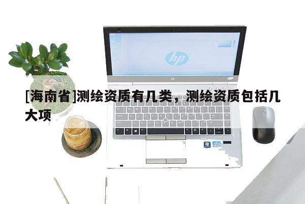 [海南省]測繪資質(zhì)有幾類，測繪資質(zhì)包括幾大項(xiàng)