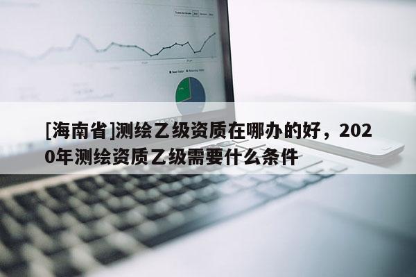 [海南省]測繪乙級資質在哪辦的好，2020年測繪資質乙級需要什么條件