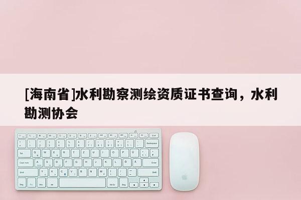 [海南省]水利勘察測繪資質證書查詢，水利勘測協會