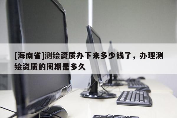 [海南省]測繪資質辦下來多少錢了，辦理測繪資質的周期是多久