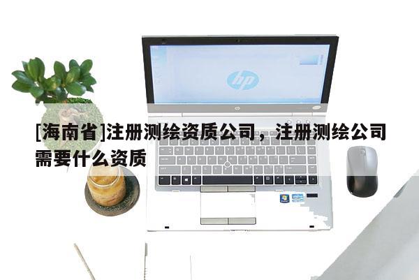 [海南省]注冊測繪資質公司，注冊測繪公司需要什么資質