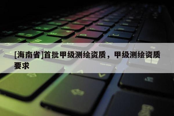 [海南省]首批甲級測繪資質，甲級測繪資質要求
