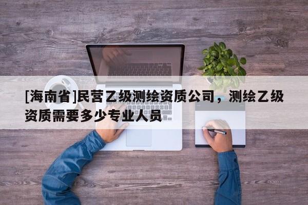[海南省]民營(yíng)乙級(jí)測(cè)繪資質(zhì)公司，測(cè)繪乙級(jí)資質(zhì)需要多少專業(yè)人員
