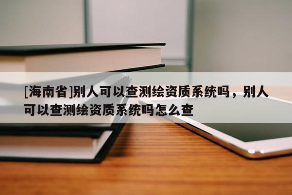 [海南省]別人可以查測繪資質系統嗎，別人可以查測繪資質系統嗎怎么查