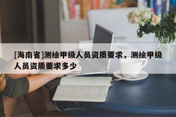 [海南省]測繪甲級人員資質要求，測繪甲級人員資質要求多少