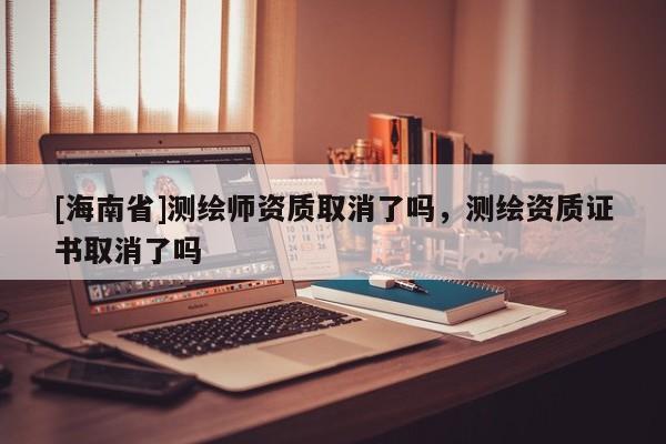 [海南省]測繪師資質取消了嗎，測繪資質證書取消了嗎