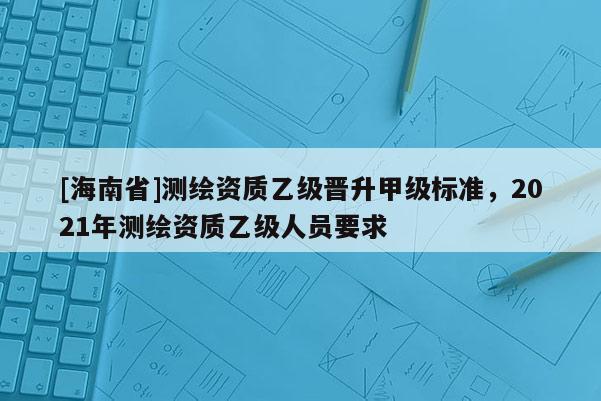 [海南省]測繪資質乙級晉升甲級標準，2021年測繪資質乙級人員要求