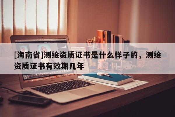 [海南省]測繪資質證書是什么樣子的，測繪資質證書有效期幾年