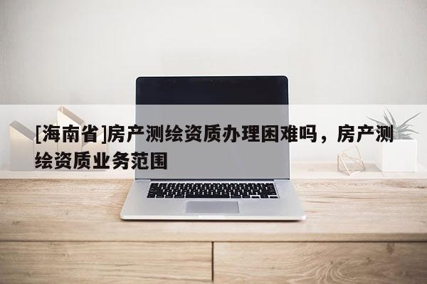 [海南省]房產測繪資質辦理困難嗎，房產測繪資質業務范圍