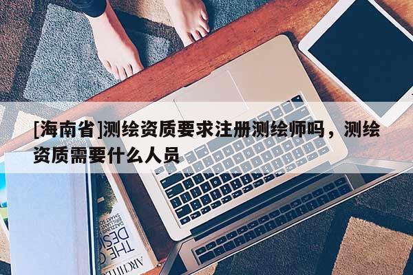 [海南省]測繪資質要求注冊測繪師嗎，測繪資質需要什么人員