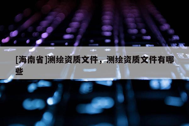 [海南省]測繪資質(zhì)文件，測繪資質(zhì)文件有哪些