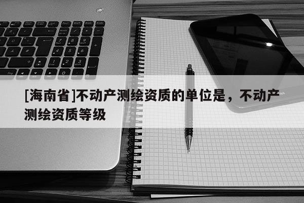 [海南省]不動產測繪資質的單位是，不動產測繪資質等級
