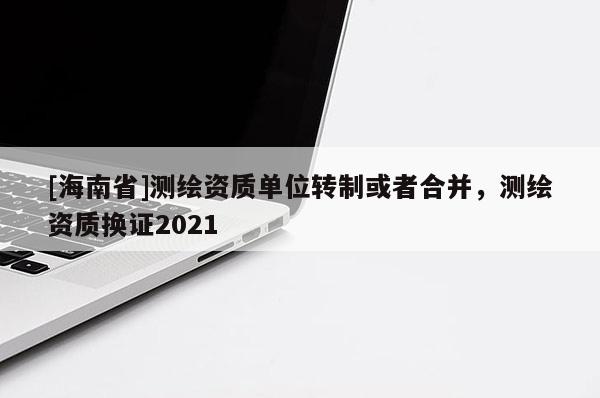 [海南省]測(cè)繪資質(zhì)單位轉(zhuǎn)制或者合并，測(cè)繪資質(zhì)換證2021
