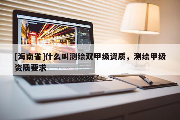 [海南省]什么叫測繪雙甲級資質(zhì)，測繪甲級資質(zhì)要求