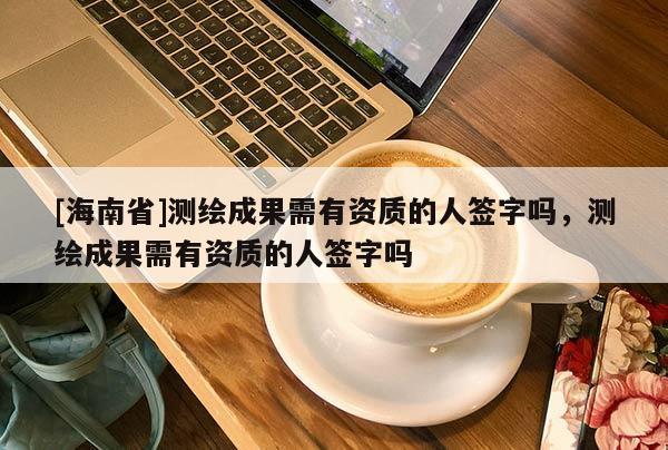 [海南省]測繪成果需有資質的人簽字嗎，測繪成果需有資質的人簽字嗎