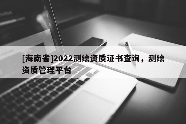 [海南省]2022測(cè)繪資質(zhì)證書(shū)查詢(xún)，測(cè)繪資質(zhì)管理平臺(tái)