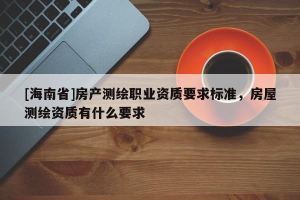 [海南省]房產(chǎn)測(cè)繪職業(yè)資質(zhì)要求標(biāo)準(zhǔn)，房屋測(cè)繪資質(zhì)有什么要求