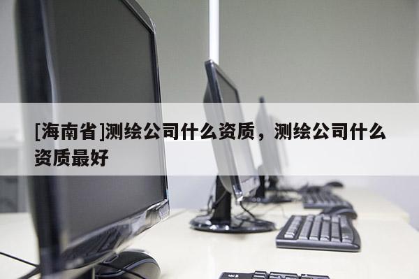 [海南省]測繪公司什么資質，測繪公司什么資質最好