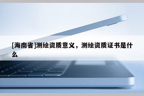 [海南省]測繪資質意義，測繪資質證書是什么