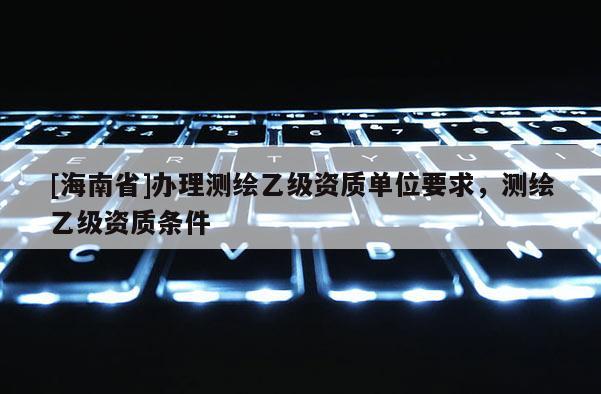 [海南省]辦理測繪乙級資質單位要求，測繪乙級資質條件