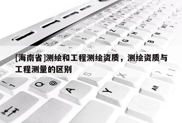 [海南省]測繪和工程測繪資質，測繪資質與工程測量的區別