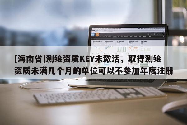 [海南省]測繪資質KEY未激活，取得測繪資質未滿幾個月的單位可以不參加年度注冊