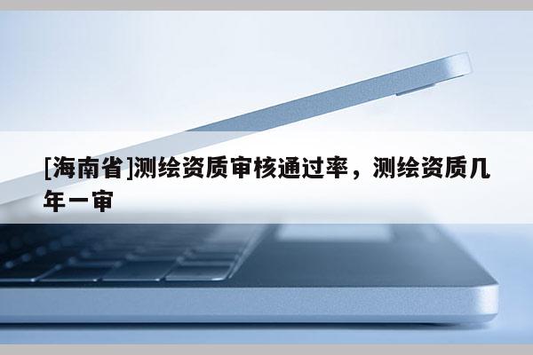 [海南省]測繪資質審核通過率，測繪資質幾年一審