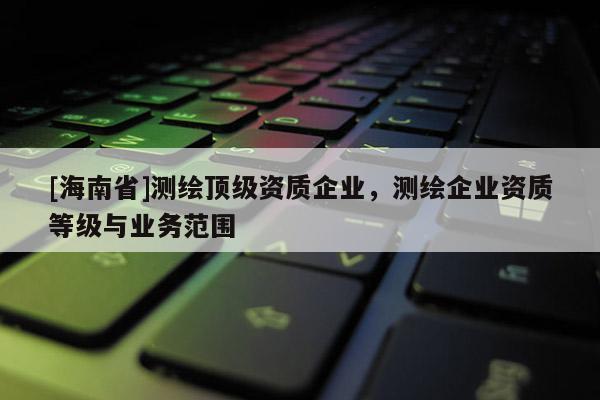 [海南省]測繪頂級資質企業，測繪企業資質等級與業務范圍