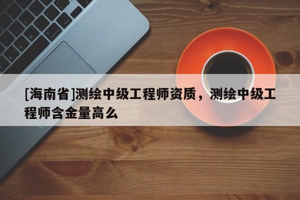 [海南省]測繪中級工程師資質，測繪中級工程師含金量高么