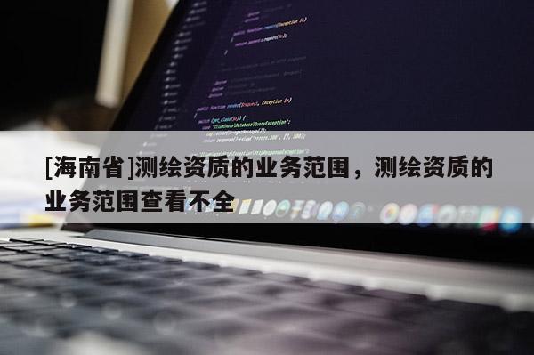 [海南省]測繪資質的業務范圍，測繪資質的業務范圍查看不全