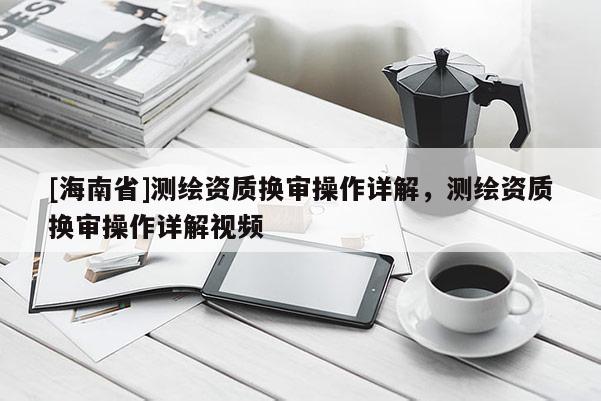 [海南省]測繪資質換審操作詳解，測繪資質換審操作詳解視頻