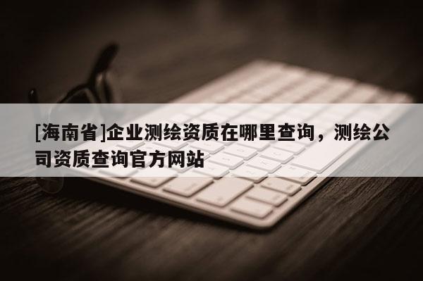 [海南省]企業(yè)測(cè)繪資質(zhì)在哪里查詢(xún)，測(cè)繪公司資質(zhì)查詢(xún)官方網(wǎng)站