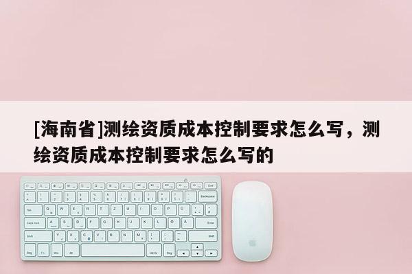[海南省]測繪資質成本控制要求怎么寫，測繪資質成本控制要求怎么寫的