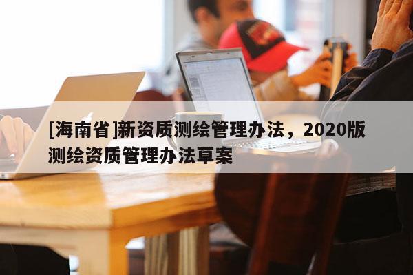 [海南省]新資質測繪管理辦法，2020版測繪資質管理辦法草案