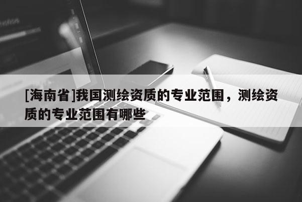 [海南省]我國測繪資質的專業范圍，測繪資質的專業范圍有哪些