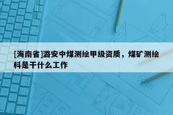 [海南省]潞安中煤測繪甲級資質，煤礦測繪科是干什么工作