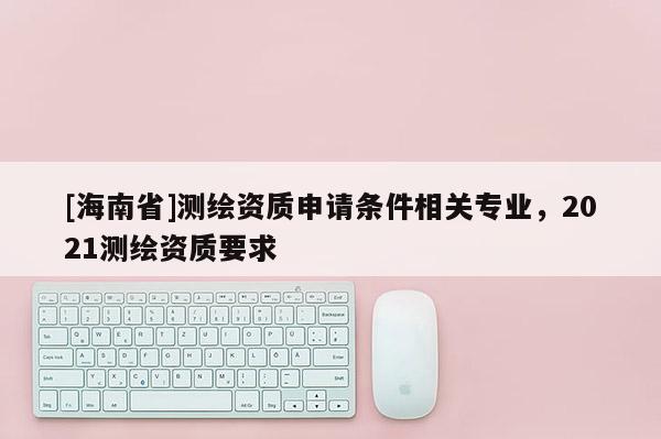 [海南省]測繪資質申請條件相關專業，2021測繪資質要求